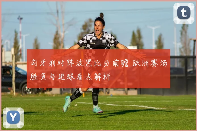 匈牙利对阵波黑比分前瞻 欧洲赛场胜负与进球看点解析