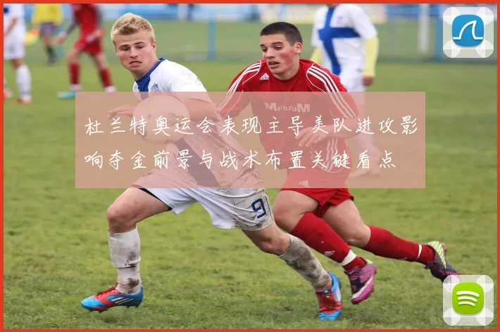 杜兰特奥运会表现主导美队进攻影响夺金前景与战术布置关键看点