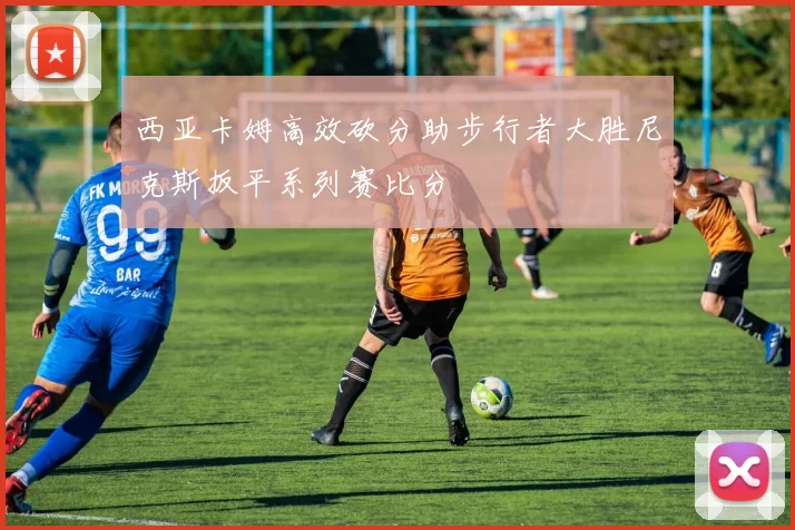 西亚卡姆高效砍分助步行者大胜尼克斯扳平系列赛比分