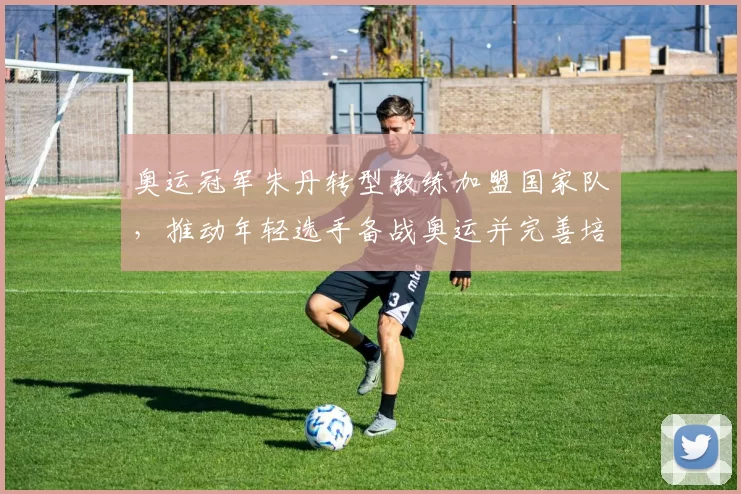 奥运冠军朱丹转型教练加盟国家队，推动年轻选手备战奥运并完善培养体系