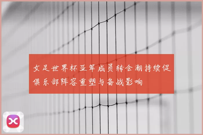 女足世界杯亚军成员转会潮持续促俱乐部阵容重塑与备战影响