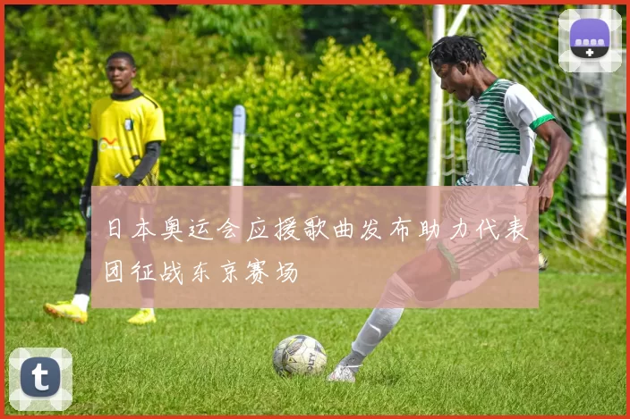 日本奥运会应援歌曲发布助力代表团征战东京赛场