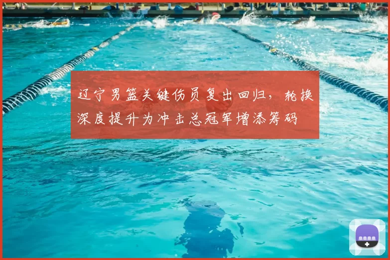 辽宁男篮关键伤员复出回归，轮换深度提升为冲击总冠军增添筹码