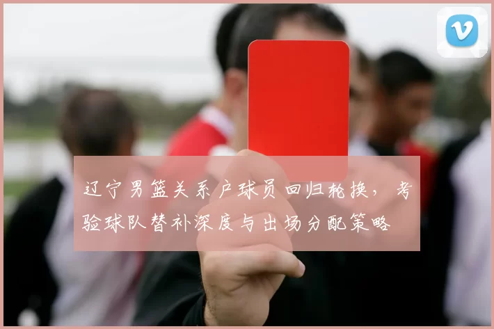 辽宁男篮关系户球员回归轮换，考验球队替补深度与出场分配策略