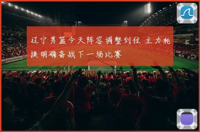 辽宁男篮今天阵容调整到位 主力轮换明确备战下一场比赛