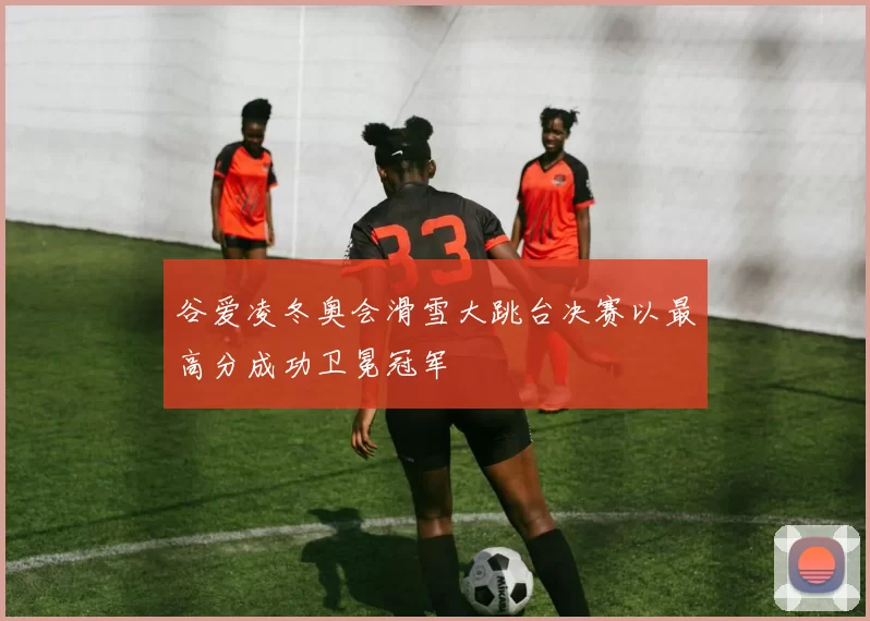 谷爱凌冬奥会滑雪大跳台决赛以最高分成功卫冕冠军