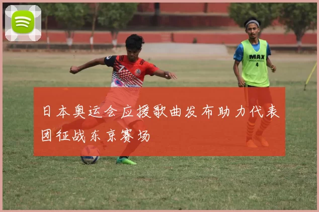 日本奥运会应援歌曲发布助力代表团征战东京赛场