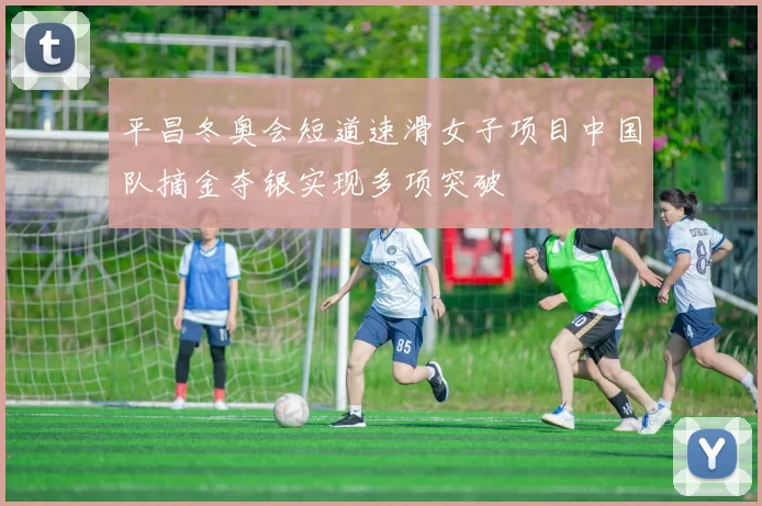 平昌冬奥会短道速滑女子项目中国队摘金夺银实现多项突破