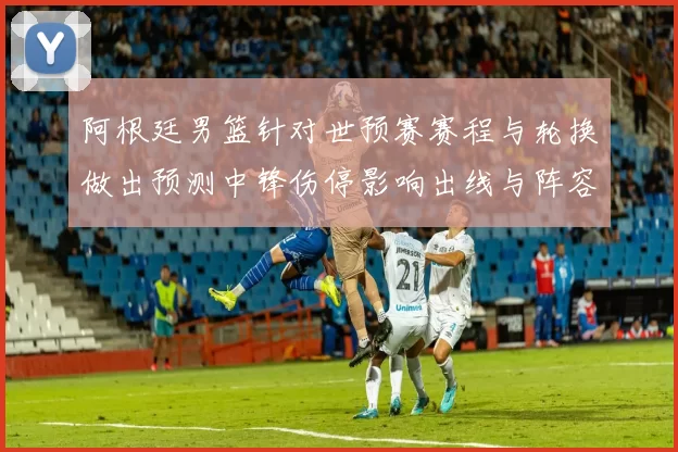 阿根廷男篮针对世预赛赛程与轮换做出预测中锋伤停影响出线与阵容深度