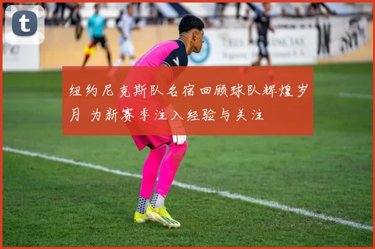 纽约尼克斯队名宿回顾球队辉煌岁月 为新赛季注入经验与关注