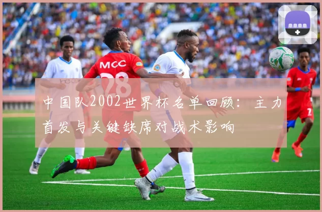 中国队2002世界杯名单回顾：主力首发与关键缺席对战术影响