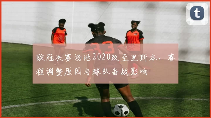 欧冠决赛场地2020改至里斯本，赛程调整原因与球队备战影响