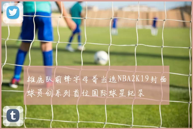 雄鹿队前锋字母哥当选NBA2K19封面球员创系列首位国际球星纪录