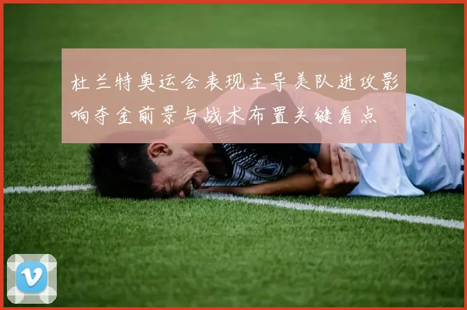 杜兰特奥运会表现主导美队进攻影响夺金前景与战术布置关键看点