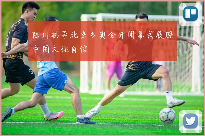 陆川执导北京冬奥会开闭幕式展现中国文化自信