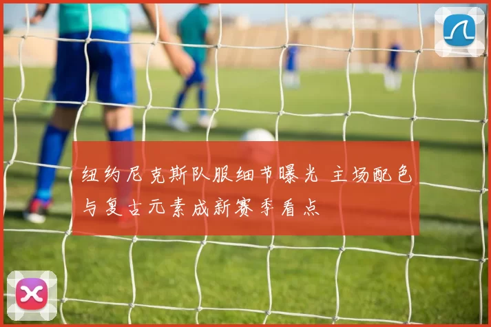 纽约尼克斯队服细节曝光 主场配色与复古元素成新赛季看点