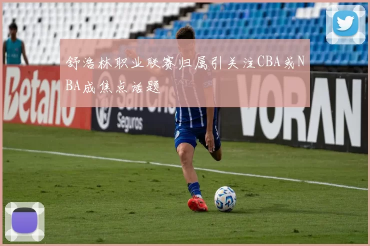 舒浩林职业联赛归属引关注CBA或NBA成焦点话题