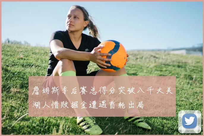 詹姆斯季后赛总得分突破八千大关湖人惜败掘金遭遇首轮出局