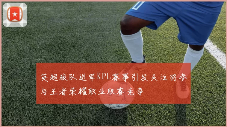 英超狼队进军KPL赛事引发关注将参与王者荣耀职业联赛竞争