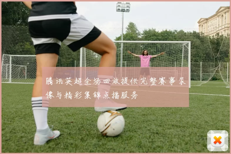 腾讯英超全场回放提供完整赛事录像与精彩集锦点播服务