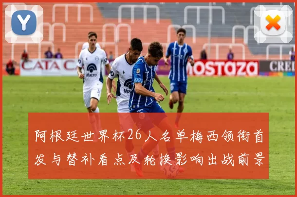 阿根廷世界杯26人名单梅西领衔首发与替补看点及轮换影响出战前景