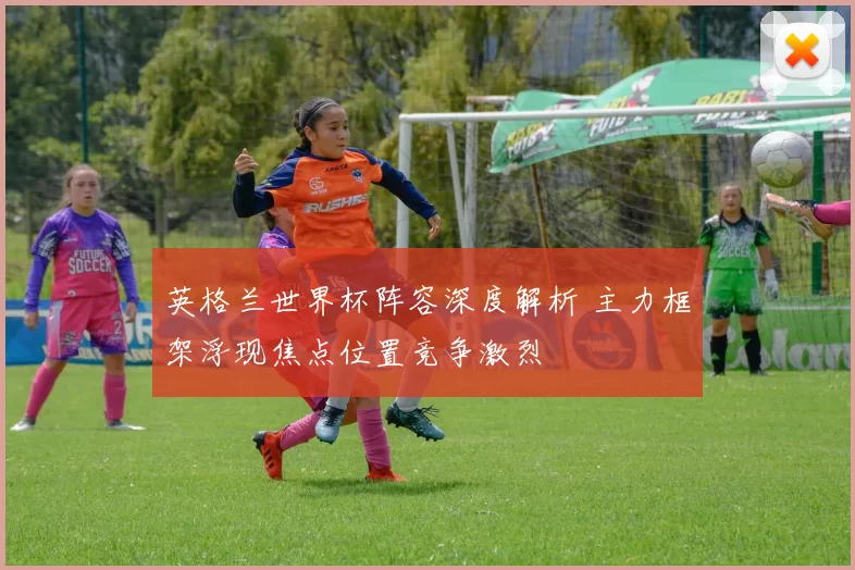 英格兰世界杯阵容深度解析 主力框架浮现焦点位置竞争激烈