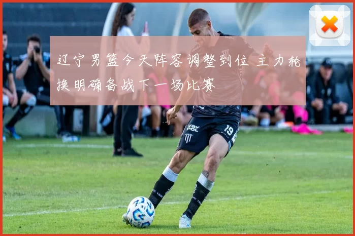 辽宁男篮今天阵容调整到位 主力轮换明确备战下一场比赛