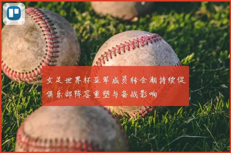 女足世界杯亚军成员转会潮持续促俱乐部阵容重塑与备战影响