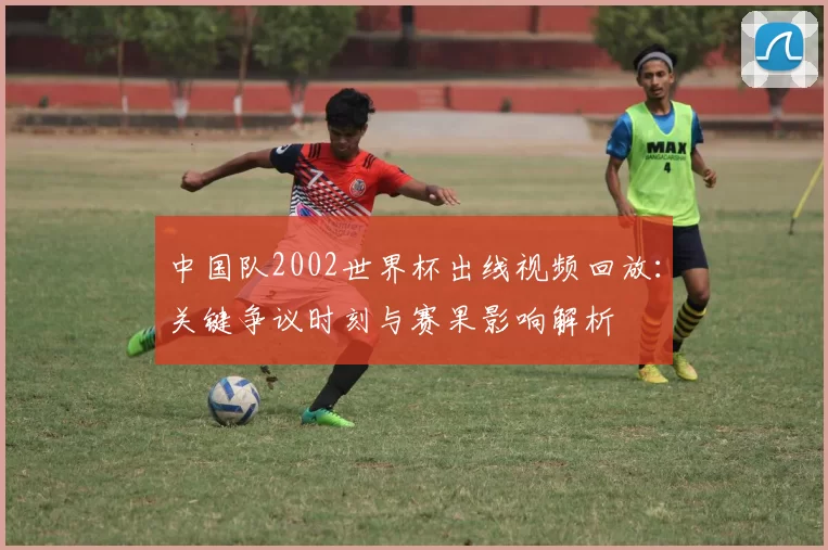中国队2002世界杯出线视频回放：关键争议时刻与赛果影响解析