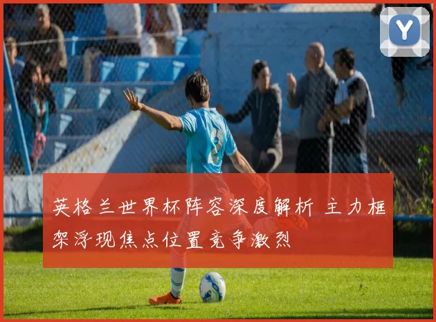 英格兰世界杯阵容深度解析 主力框架浮现焦点位置竞争激烈