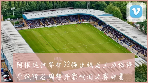 阿根廷世界杯32强出线后主力伤停导致阵容调整并影响淘汰赛部署