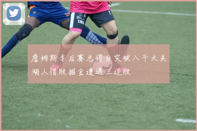 詹姆斯季后赛总得分突破八千大关湖人惜败掘金遭遇三连败