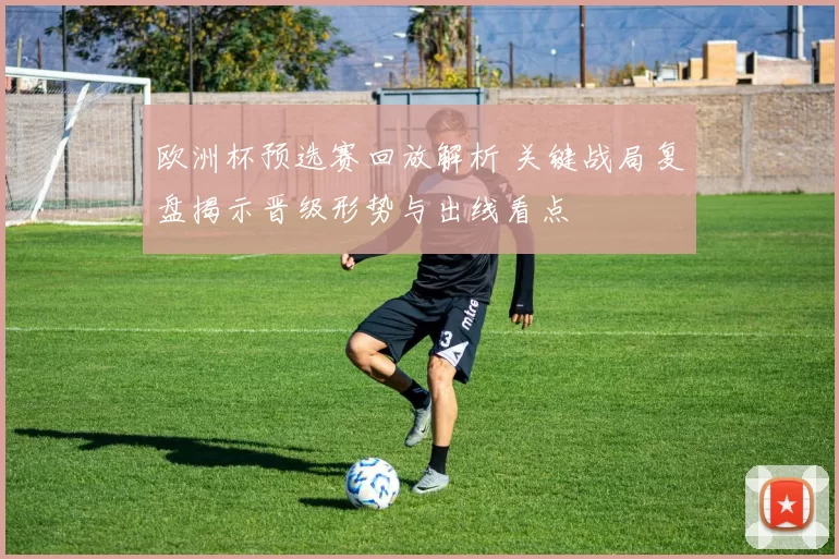 欧洲杯预选赛回放解析 关键战局复盘揭示晋级形势与出线看点