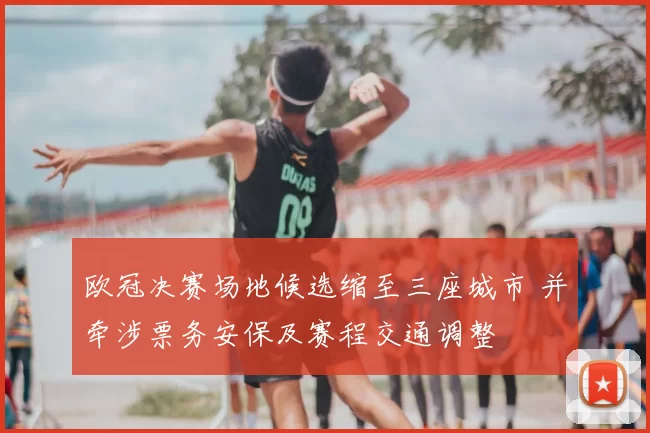 欧冠决赛场地候选缩至三座城市 并牵涉票务安保及赛程交通调整