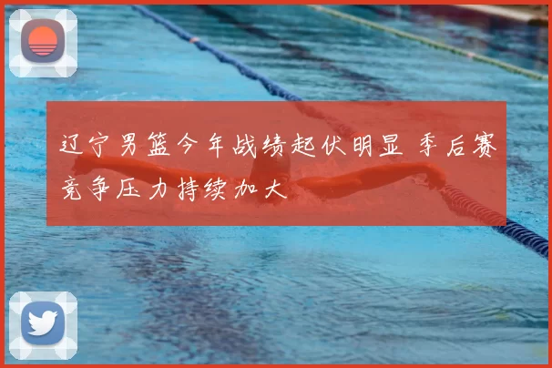 辽宁男篮今年战绩起伏明显 季后赛竞争压力持续加大