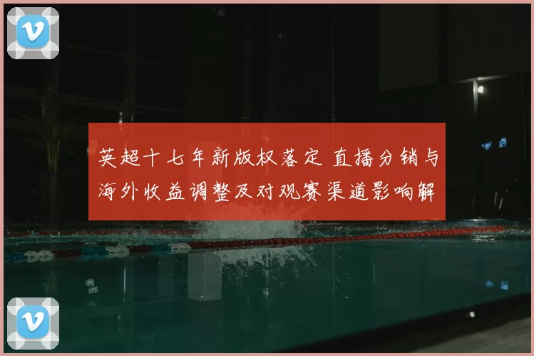英超十七年新版权落定 直播分销与海外收益调整及对观赛渠道影响解读