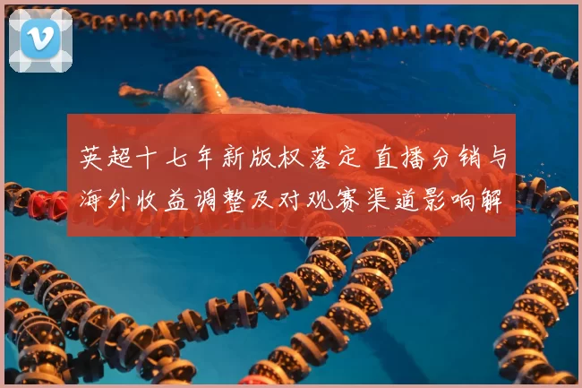 英超十七年新版权落定 直播分销与海外收益调整及对观赛渠道影响解读