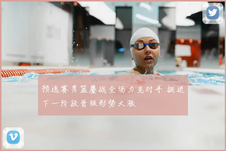 预选赛男篮鏖战全场力克对手 挺进下一阶段晋级形势大涨