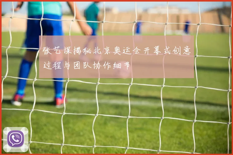 张艺谋揭秘北京奥运会开幕式创意过程与团队协作细节