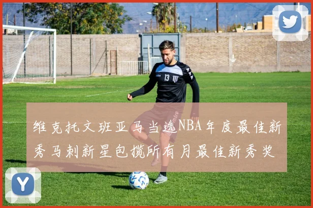 维克托文班亚马当选NBA年度最佳新秀马刺新星包揽所有月最佳新秀奖项