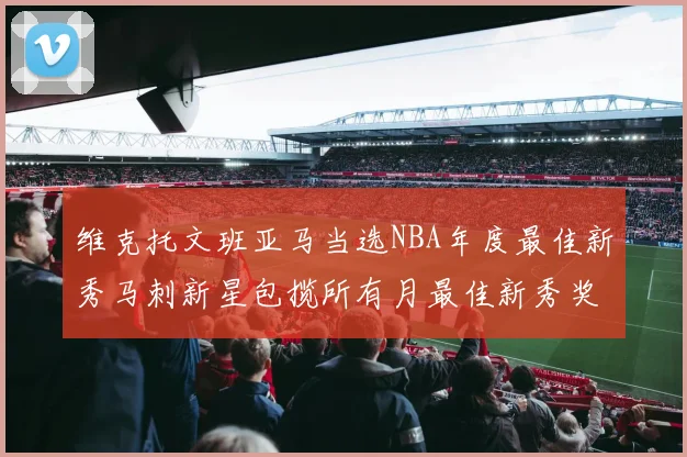 维克托文班亚马当选NBA年度最佳新秀马刺新星包揽所有月最佳新秀奖项