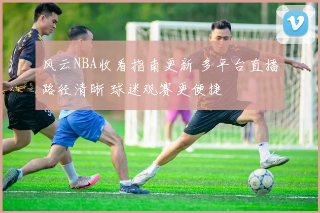 风云NBA收看指南更新 多平台直播路径清晰 球迷观赛更便捷