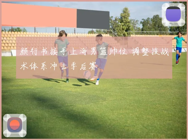 颜行书接手上海男篮帅位 调整技战术体系冲击季后赛